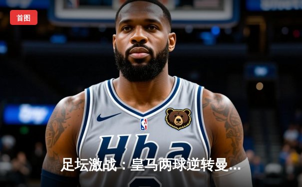 足坛激战：皇马两球逆转曼城，本泽马绝杀引爆伯纳乌