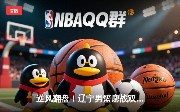 逆风翻盘！辽宁男篮鏖战双加时力克广东，赵继伟33分导演惊天逆转