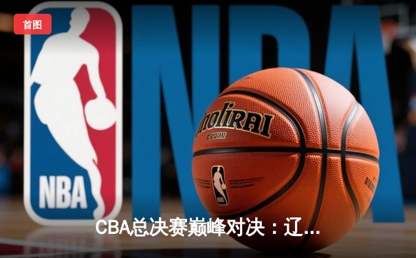 CBA总决赛巅峰对决：辽宁本钢再胜新疆伊力特，赵继伟关键三分锁定胜局