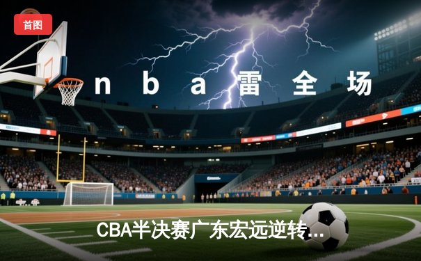 CBA半决赛广东宏远逆转浙江广厦 易建联关键封盖锁定胜局