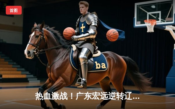 热血激战！广东宏远逆转辽宁本钢，易建联30+12主宰赛场