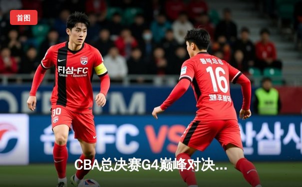 CBA总决赛G4巅峰对决：辽宁逆转广东夺赛点，赵继伟关键三分定乾坤