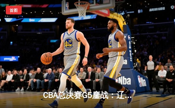 CBA总决赛G5鏖战：辽宁本钢加时险胜广东宏远，赵继伟30分加冕FMVP